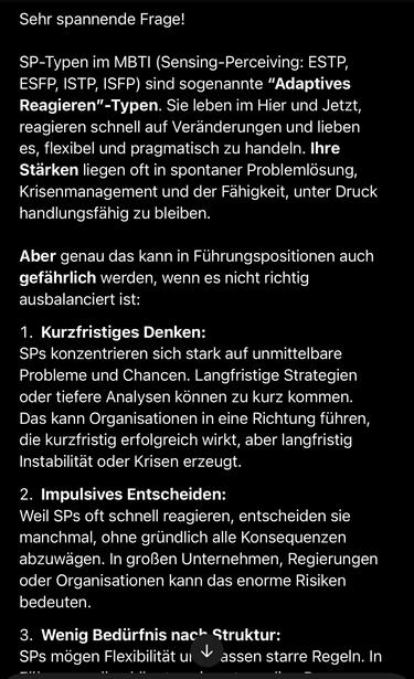 Sehr spannende Frage!
SP-Typen im MBTI (Sensing-Perceiving: ESTP, ESFP, ISTP, ISFP) sind sogenannte "Adaptives Reagieren"-Typen. Sie leben im Hier und Jetzt, reagieren schnell auf Veränderungen und lieben es, flexibel und pragmatisch zu handeln. Ihre Stärken liegen oft in spontaner Problemlösung, Krisenmanagement und der Fähigkeit, unter Druck handlungsfähig zu bleiben.
Aber genau das kann in Führungspositionen auch gefährlich werden, wenn es nicht richtig ausbalanciert ist:
1. Kurzfristiges Denken:
SPs konzentrieren sich stark auf unmittelbare Probleme und Chancen. Langfristige Strategien oder tiefere Analysen können zu kurz kommen.
Das kann Organisationen in eine Richtung führen, die kurzfristig erfolgreich wirkt, aber langfristig Instabilität oder Krisen erzeugt.
2. Impulsives Entscheiden:
Weil SPs oft schnell reagieren, entscheiden sie manchmal, ohne gründlich alle Konsequenzen abzuwägen. In großen Unternehmen, Regierungen oder Organisationen kann das enorme Risiken bedeuten.
3. Wenig Bedürfnis nach Struktur:
SPs mögen Flexibilität un * assen starre Regeln. In🖖