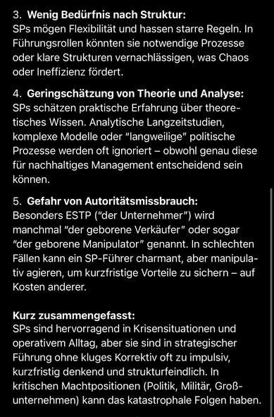Wenig Bedürfnis nach Struktur:
SPs mögen Flexibilität und hassen starre Regeln. In Führungsrollen könnten sie notwendige Prozesse oder klare Strukturen vernachlässigen, was Chaos oder Ineffizienz fördert.
4. Geringschätzung von Theorie und Analyse:
SPs schätzen praktische Erfahrung über theoretisches Wissen. Analytische Langzeitstudien, komplexe Modelle oder "langweilige" politische Prozesse werden oft ignoriert - obwohl genau diese für nachhaltiges Management entscheidend sein können.
5. Gefahr von Autoritätsmissbrauch:
Besonders ESTP ("der Unternehmer") wird manchmal "der geborene Verkäufer" oder sogar
"der geborene Manipulator" genannt. In schlechten Fällen kann ein SP-Führer charmant, aber manipula-tiv agieren, um kurzfristige Vorteile zu sichern - auf Kosten anderer.
Kurz zusammengefasst:
SPs sind hervorragend in Krisensituationen und operativem Alltag, aber sie sind in strategischer Führung ohne kluges Korrektiv oft zu impulsiv, kurzfristig denkend und strukturfeindlich. In kritischen Machtpositionen (Politik, Militär, Groß-unternehmen) kann das katastrophale Folgen haben.🖖