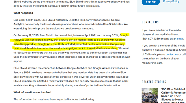 Like other health plans, Blue Shield historically used the third-party vendor service, Google Analytics, to internally track website usage of members who entered certain Blue Shield sites. We were doing this to improve the services we provide to our members.

On February 11, 2025, Blue Shield discovered that, between April 2021 and January 2024, Google Analytics was configured in a way that allowed certain member data to be shared with Google’s advertising product, Google Ads, that likely included protected health information. Google may have used this data to conduct focused ad campaigns back to those individual members. We want to reassure our members that no bad actor was involved, and, to our knowledge, Google has not used the information for any purpose other than these ads or shared the protected information with anyone.

Blue Shield severed the connection between Google Analytics and Google Ads on its websites in January 2024.  We have no reason to believe that any member data has been shared from Blue Shield’s websites with Google after the connection was severed. Upon discovering the issue, Blue Shield immediately initiated a review of its websites and security protocols to ensure that no other analytics tracking software is impermissibly sharing members’ protected health information.