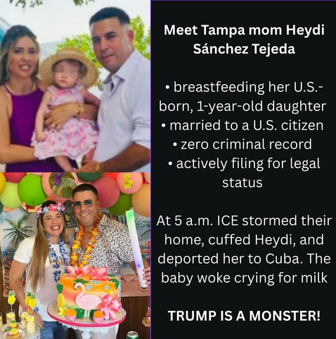 Meet Tampa mom Heydi Sanchez Tejeda

*breasfeeding her U.S.-born, 1-year-old daaughter
*married to a U.S. citizen
*zero criminal record
*actively filing for legal status

At 5 a.m. ICE stormed their home, cuffed Heydi, and deported her to Cuba. The baby woke up crying for milk.

Trump is a monster.