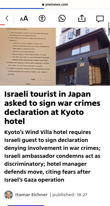 @ ynetnews.com

Image shows a document on the left side of the frame, and the front of a building on the right.

Text below images reads:

Israeli tourist in Japan
asked to sign war crimes
declaration at Kyoto
hotel

Kyoto’s Wind Villa hotel requires
Israeli guest to sign declaration
denying involvement in war crimes;
Israeli ambassador condemns act as
discriminatory; hotel manager
defends move, citing fears after
Israel's Gaza operation

Itamar Eichner | published: 18:27