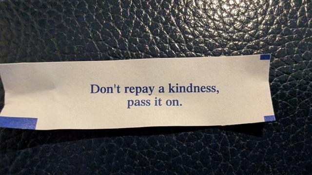 Fortune cookie message: "Don't repay a kindness, pass it on. "
