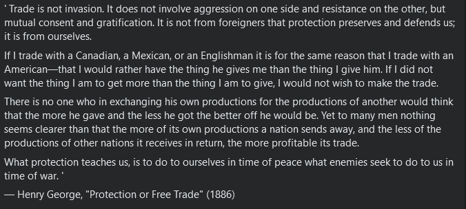' Trade is not invasion. It does not involve aggression on one side and resistance on the other, but mutual consent and gratification. It is not from foreigners that protection preserves and defends us; it is from ourselves.
If I trade with a Canadian, a Mexican, or an Englishman it is for the same reason that I trade with an American—that I would rather have the thing he gives me than the thing I give him. If I did not want the thing I am to get more than the thing I am to give, I would not wish to make the trade.
There is no one who in exchanging his own productions for the productions of another would think that the more he gave and the less he got the better off he would be. Yet to many men nothing seems clearer than that the more of its own productions a nation sends away, and the less of the productions of other nations it receives in return, the more profitable its trade.
What protection teaches us, is to do to ourselves in time of peace what enemies seek to do to us in time of war. ' 
— Henry George, "Protection or Free Trade" (1886)