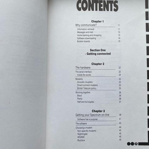 CONTENTS

Chapter 1
Why communicate?
Information retrieval
Messages and mail
Home banking and shopping
Software downloading
Bulletin boards

Section One - Getting connected

Chapter 2
The hardware
The serial interface
Inside the works
Modems
Acoustic couplers
Direct-connect modems
British Telecom policy
Working together
Baud
Parity
Half and full duplex

Chapter 3
Getting your Spectrum on-line
Software has a purpose
The software
Choosing a modem
Non-specific modems
Nightingale
WS2000