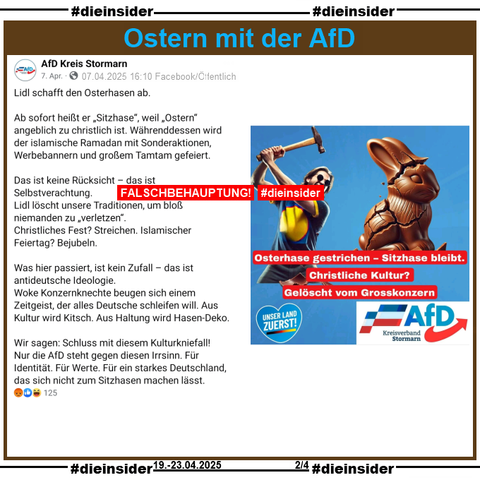 Die AfD Kreis Stormarn postet am 07.04.2025 eine Falschbehauptung. Sie schreiben 
"Lidl schafft den Osterhasen ab. Ab sofort heißt er „Sitzhase“, weil „Ostern“ angeblich zu christlich ist. Währenddessen wird der islamische Ramadan mit Sonderaktionen, Werbebannern und großem Tamtam gefeiert. Das ist keine Rücksicht – das ist Selbstverachtung. Lidl löscht unsere Traditionen, um bloß niemanden zu „verletzen“. Christliches Fest? Streichen. Islamischer Feiertag? Bejubeln. Was hier passiert, ist kein Zufall – das ist antideutsche Ideologie. Woke Konzernknechte beugen sich einem Zeitgeist, der alles Deutsche schleifen will. Aus Kultur wird Kitsch. Aus Haltung wird Hasen-Deko. Wir sagen: Schluss mit diesem Kulturkniefall! Nur die AfD steht gegen diesen Irrsinn. Für Identität. Für Werte. Für ein starkes Deutschland, das sich nicht zum Sitzhasen machen lässt."