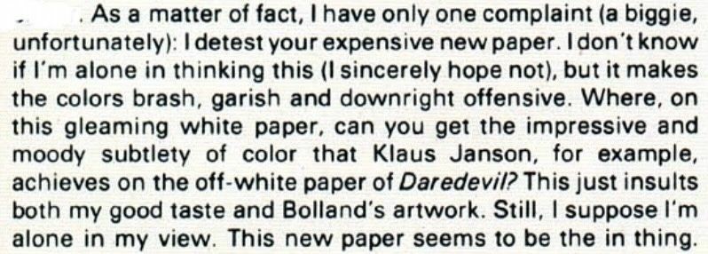 “As a matter of fact, I have only one complaint (a biggie, unfortunately): I detest your expensive new paper. I don’t know if I’m alone in thinking this (I sincerely hope not), but it makes the colors brash, garish, and downright offensive. Where on this gleaming white paper, can you get the impressive and moody subtlety of color that Klaus Jenson, for example, achieves on the off-white paper of Daredevil? This just insults both my good taste and Bolland’s artwork still I suppose I’m alone in my view, this new paper seems to be the in thing.“