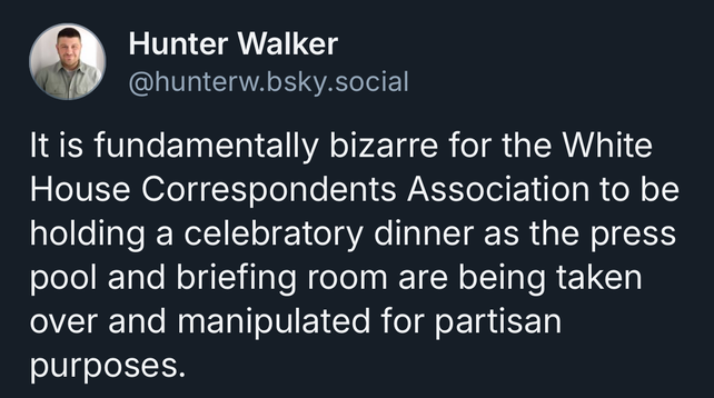 "It is fundamentally bizarre for the White House Correspondents Association to be holding a celebratory dinner as the press pool and briefing room are being taken over and manipulated for partisan purposes."
