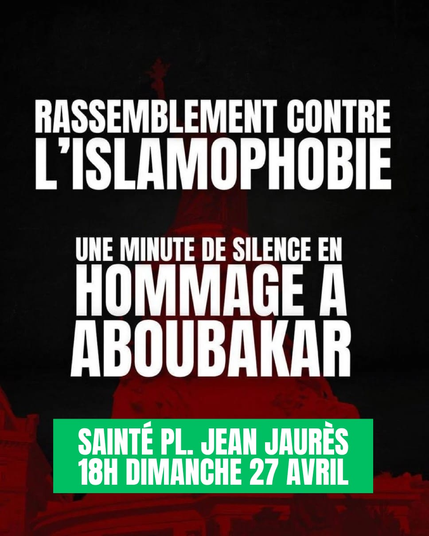 RASSEMBLEMENT CONTRE L'ISLAMOPHOBIE

UNE MINUTE DE SILENCE EN HOMMAGE A ABOUBAKAR

SAINTÉ PLACE JEAN JAUR7S
18H DIMANCHE 27 AVRIL