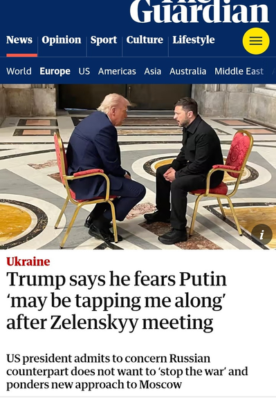 Guardian Front Page
Trump says he fears Putin ‘may be tapping me along’ after Zelenskyy meeting. 

US president admits to concern Russian counterpart does not want to ‘stop the war’ and ponders new approach to Moscow