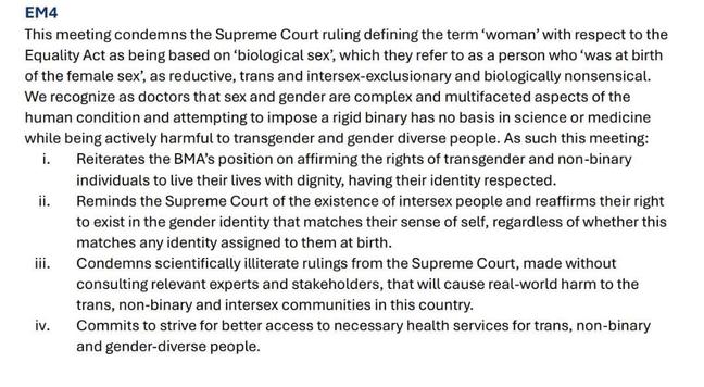 EM4
This meeting condemns the Supreme Court ruling defining the term 'woman' with respect to the Equality Act as being based on 'biological sex', which they refer to as a person who 'was at birth of the female sex', as reductive, trans and intersex-exclusionary and biologically nonsensical. We recognize as doctors that sex and gender are complex and multifaceted aspects on the human condition and attempting to impose a rigid binary has no basis in science or medicine while being actively harmful to transgender and gender diverse people. As such this meeting:

i. Reiterates the BMA's position on affirming the rights of transgender and non-binary individuals to live their lives with dignity, having their identity respected.
ii. Reminds the Supreme Court of the existence of intersex people and reaffirms their right to exist in the gender identity that matches their sense of self, regardless of whether this matches any identity assigned to them at birth.
iii. Condemns scientifically illiterate rulings from the Supreme Court, made without consulting relevant experts and stakeholders, that will cause real-world harm to the trans, non-binary and intersex communities in this country.
iv. Commits to strive for better access to necessary health services for trans, non-binary and gender-diverse people.