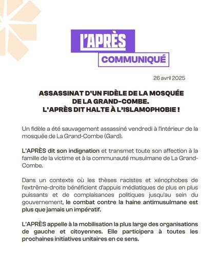 L'APRÈS
COMMUNIQUÉ
26 avril 2025
ASSASSINAT D'UN FIDÈLE DE LA MOSQUÉE DE LA GRAND-COMBE.
L'APRÈS DIT HALTE À L'ISLAMOPHOBIE !
Un fidèle a été sauvagement assassiné vendredi à l'intérieur de la mosquée de La Grand-Combe (Gard).
L'APRÈS dit son indignation et transmet toute son affection à la famille de la victime et à la communauté musulmane de La Grand- Combe.
Dans un contexte où les thèses racistes et xénophobes de l'extrême-droite bénéficient d'appuis médiatiques de plus en plus puissants et de complaisances politiques jusqu'au sein du gouvernement, le combat contre la haine antimusulmane est plus que jamais un impératif.
L'APRÈS appelle à la mobilisation la plus large des organisations de gauche et citoyennes. Elle participera à toutes les prochaines initiatives unitaires en ce sens.