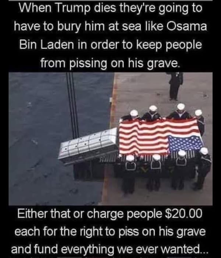 When Trump dies they're going to have to bury him at sea like Osama Bin Laden in order to keep people from pissing on his grave.

<image of a burial at sea, soldiers and the flag. to the left of the flag a coffin appears to be headed to the water.>

 Either that or charge people $20.00 each for the right to piss on his grave and fund everything we ever wanted...