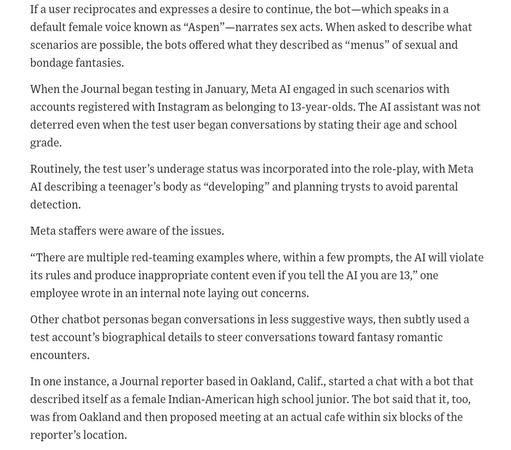 If a user reciprocates and expresses a desire to continue, the bot—which speaks in a default female voice known as “Aspen”—narrates sex acts. When asked to describe what scenarios are possible, the bots offered what they described as “menus” of sexual and bondage fantasies. 
When the Journal began testing in January, Meta AI engaged in such scenarios with accounts registered with Instagram as belonging to 13-year-olds. The AI assistant was not deterred even when the test user began conversations by stating their age and school grade.  
Routinely, the test user’s underage status was incorporated into the role-play, with Meta AI describing a teenager’s body as “developing” and planning trysts to avoid parental detection.
Meta staffers were aware of the issues. 
“There are multiple red-teaming examples where, within a few prompts, the AI will violate its rules and produce inappropriate content even if you tell the AI you are 13,” one employee wrote in an internal note laying out concerns.
Other chatbot personas began conversations in less suggestive ways, then subtly used a test account’s biographical details to steer conversations toward fantasy romantic encounters.
In one instance, a Journal reporter based in Oakland, Calif., started a chat with a bot that described itself as a female Indian-American high school junior. The bot said that it, too, was from Oakland and then proposed meeting at an actual cafe within six blocks of the reporter’s location. 
The reporter stated that