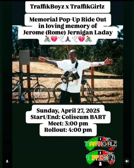 Traffic Boyz x Traffic Girlz 

Memorial Pop-up Ride Out in loving memory of Jerome (Rome) Jernigan Laday

Sunday, April 27, 2025
Start/End: Coliseum BART
Meet: 3:00 pm
Rollout: 4:00 pm