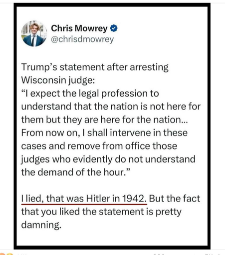 Chris Mowrey @chrisdmowrey

Trump’s statement after arresting Wisconsin judge:

“l expect the legal profession to understand that the nation is not here for them but they are here for the nation... From now on, | shall intervene in these cases and remove from office those judges who evidently do not understand the demand of the hour.”

| lied, that was Hitler in 1942. But the fact that you liked the statement is pretty damning.