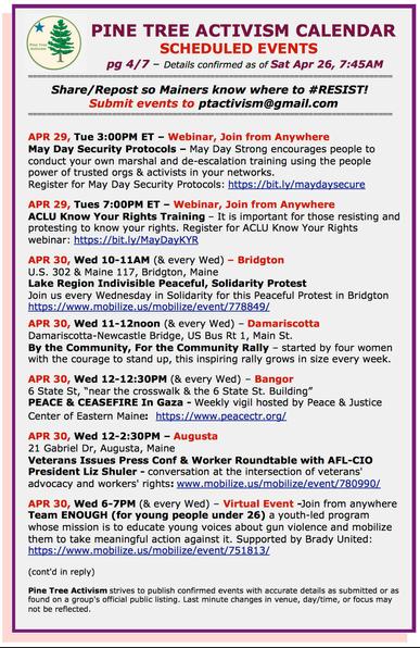 APR 29, Tue 3PM ET – Webinar, Join from Anywhere May Day Security Protocols – May Day Strong encourages people to conduct your own marshal and de-escalation training using the people power of trusted orgs & activists in your networks.

APR 29, Tues 7:00PM ET – Webinar, Join from Anywhere ACLU Know Your Rights Training – It is important for those resisting and protesting to know your rights.

APR 30, Wed 10-11AM (& every Wed) – US 302 & Maine 117, Bridgton, Maine Lake Region Indivisible Peaceful, Solidarity Protest Join us every Wed in Solidarity for this Peaceful Protest in Bridgton

APR 30, Wed 11-12noon (& every Wed) – Damariscotta Damariscotta-Newcastle Bridge, US Bus Rt 1, Main St. By the Community, For the Community Rally – started by 4 women with the courage to stand up, this inspiring rally grows in size every week. 

APR 30, Wed 12-12:30PM (& every Wed) – Bangor 6 State St, “near the crosswalk & the 6 State St. Building” PEACE & CEASEFIRE In Gaza - Weekly vigil hosted by Peace & Justice Center of Eastern Maine

APR 30, Wed 12-2:30PM – Augusta 21 Gabriel Dr, Augusta, Maine Veterans Issues Press Conf & Worker Roundtable with AFL-CIO President Liz Shuler - conversation at the intersection of veterans' advocacy & workers' rights

APR 30, Wed 6-7PM (& every Wed) – Virtual Event -Join from anywhere Team ENOUGH (for young people under 26) a youth-led program whose mission is to educate young voices about gun violence and mobilize them to take meaningful action against it.