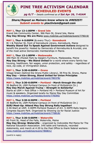 MAY 1, Thur 12-1:00PM – #GrandIsleME Community Center, 366 Main St. #MayDayStrong: We are Many www.mobilize.us/mobilize/event/779019/ 

MAY 1, Thur 4-5:00PM (& every Thur)– #KennebunkME Rt 1 & Fletcher St, front of Kennebunk Library. Weekly Stand Out To Speak Against Government Actions designed to benefit the powerful. Hosted by Democrats of Kennebunks & Arundel, one of the most active Democratic memberships in Maine. 

MAY 1, Thur 12-1:00PM – #MadawaskaME 340 Main St (Pocket Park by Daigle's Furniture. Maine May Day Strong – We Stand United for a world where every family has housing, healthcare, fair wages, union protection, and safety – regardless of race, zip code, or immigration status. 

MAY 1, Thur 3:30-6:00PM – #OronoME Village Green (behind the Orono Public Library), 39 Pine St. May Day – #UnionStrong, Stand United for Union Principles 

MAY 1, Thur 3:30-6:00PM – #PortlandME - March through the city! 35 Bedford St, USM Portland Campus (in front of McGoldrick Ctr.) #MayDayMarchAgainstTrump – Strength in Solidarity! Starts at USM > Post Office > Portland HS > Portland Museum of Art for music & speakers. Organized locally by #MaineMayDayCommittee 

Also, SURJ Meet-Up: Attend May Day Strong Rally together! 3:30-Start at USM. 5:00PM-Portland Museum of Art. 5:30PM-Rally begins Congress Square Park.  

MAY 1, Thur 3:30-5:00PM – #WatervilleME 60 Front St, Head of the Falls. May Day Strong: Waterville – organized by Indivisible Mid Maine for The #NEA