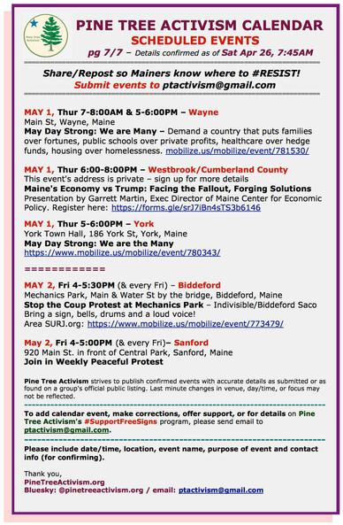MAY 1, Thur 7-8:00AM & 5-6:00PM – #WayneME Main St, Wayne, Maine. #MayDayStrong: We are Many – Demand a country that puts families over fortunes, public schools over private profits, healthcare over hedge funds, housing over homelessness. mobilize.us/mobilize/event/781530/ 

MAY 1, Thur 6:00-8:00PM – #Westbrook / Cumberland County This event's address is private – sign up for more details Maine's Economy vs Trump: Facing the Fallout, Forging Solutions Presentation by Garrett Martin, Exec Director of Maine Center for Economic Policy. Register here: https://forms.gle/srJ7iBn4sTS3b6146 

MAY 1, Thur 5-6:00PM – #YorkME, York Town Hall, 186 York St. #MayDayStrong: We are the Many https://www.mobilize.us/mobilize/event/780343/ 

MAY 2, Fri 4-5:30PM (& every Fri) – #BiddefordME Mechanics Park, Main & Water St by the bridge, Biddeford, Maine Stop the Coup Protest at Mechanics Park – Indivisible/Biddeford Saco Bring a sign, bells, drums and a loud voice! Area #SURJ.org: https://www.mobilize.us/mobilize/event/773479/ 

May 2, Fri 4-5:00PM (& every Fri)– #SanfordME 920 Main St. in front of Central Park, Sanford, Maine Join in Weekly Peaceful Protest. Locally organized.