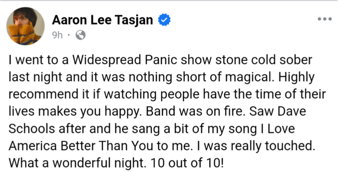 Facebook post from Aaron Lee Tasjan
  · 
I went to a Widespread Panic show stone cold sober last night and it was nothing short of magical. Highly recommend it if watching people have the time of their lives makes you happy. Band was on fire. Saw Dave Schools after and he sang a bit of my song I Love America Better Than You to me. I was really touched. What a wonderful night. 10 out of 10!