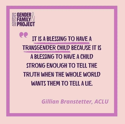 IT IS A BLESSING TO HAVE A
TRANSGENDER CHILD BECAUSE IT IS A BLESSING TO HAVE A CHILD
STRONG ENOUGH TO TELL THE
TRUTH WHEN THE WHOLE WORLD
WANTS THEM TO TELL A LIE.
Gillian Branstetter, ACLU
