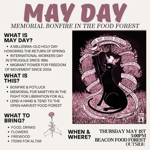 Poster for a May Day event. There is an illustration of a black cat wearing a winged hat. "The May Queen Decrees..."

MAY DAY
MEMORIAL BONFIRE IN THE FOOD FOREST 

WHAT IS MAY DAY? 
* A MILLENNIA-OLD HOLY DAY HONORING THE RETURN OF SPRING
* INTERNATIONAL WORKERS DAY IN STRUGGLE SINCE 1886
 * MIGRANT POWER FOR FREEDOM OF MOVEMENT SINCE 2006 i

WHAT IS THIS? 
* BONFIRE & POTLUCK 
* MEMORIALFOR MARTYRS IN THE FIGHT FOR LIBERATION FOR ALL
* LEND A HAND & TEND TO THE OPEN HARVEST FOOD FOREST ‘

WHAT TO BRING?
* FOOD, DRINKS
* FLOWERS
* FIREWOOD
* ITEMS FOR ALTAR

WHEN? THURSDAY MAY IST 5:00PM
WHERE? Beacon Food Forest, outside