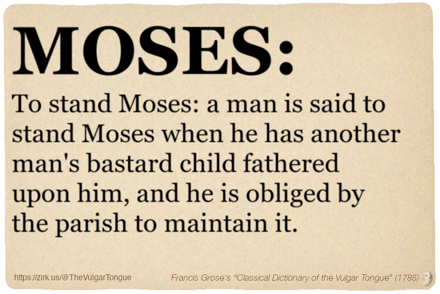 Image imitating a page from an old document, text (as in main toot):

MOSES. To stand Moses: a man is said to stand Moses when he has another man's bastard child fathered upon him, and he is obliged by the parish to maintain it.

A selection from Francis Grose’s “Dictionary Of The Vulgar Tongue” (1785)