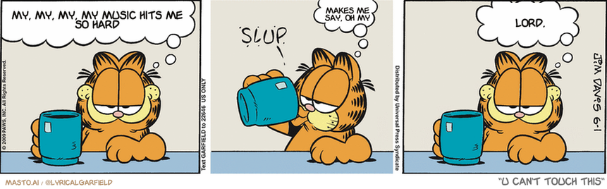 Original Garfield comic from June 1, 2009
Text replaced with lyrics from: U Can't Touch This

Transcript:
• My, My, My, My Music Hits Me So Hard
• Makes Me Say, Oh My
• Lord,


--------------
Original Text:
• Garfield:  Some of these flavored coffees are pretty good.
• *slup*
• Garfield:  Mmm.  Canary.