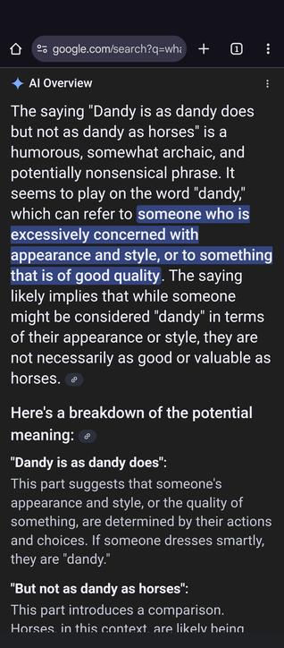 A screenshot showing the result given by AI on Chrome to the query "What does the saying 'Dandy is as dandy does but not so dandy as horses' mean?"

The response:  The saying "Dandy is as dandy does but not as dandy as horses" is a humorous, somewhat archaic, and potentially nonsensical phrase. It seems to play on the word "dandy," which can refer to someone who is excessively concerned with appearance and style, or to something that is of good quality. The saying likely implies that while someone might be considered "dandy" in terms of their appearance or style, they are not necessarily as good or valuable as horses.