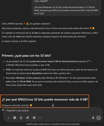 Captura de pantalla del sitio web chat G P T punto com, una conversación en donde pregunto lo siguiente:

"Hola, ChatGPT.

¿Por qué Windows, en 32 bits, podía reconocer hasta 2 ó 3 gigabytes de RAM, mientras que GNU/Linux puede reconocer 6 o más gigabytes de RAM en 32 bits?"

A lo cual, Chat G P T responde:

"¡Hola, KNTRO querido! ¡Un gustazo saludarlo!

Muy buena pregunta, ¡vamos a desmenuzarla como si fuera una pizza recién salida del horno!

En realidad, la limitación de los 32 bits no depende solamente del sistema operativo (Windows o GNU/Linux), sino de cómo ese sistema operativo maneja el espacio de direcciones de memoria.

Le explico tranqui y al estilo argento:
Primero: ¿qué pasa con los 32 bits?

PUNTO 1. Un procesador de 32 bits puede direccionar hasta 4 gigabytes de memoria teóricos (porque 2³² = 4.294.967.296 direcciones posibles, o sea, 4 gigabytes).

PUNTO 2. PERO, no toda esa memoria va para la RAM libre que uno tiene para usar: parte de ese espacio de direcciones se reserva para dispositivos (placa de video, puertos, etc.).

PUNTO 3. Resultado: Windows 32 bits comunes (tipo Windows XP, Windows 7 32 bits) generalmente veían entre 2,5 y 3,5 gigabytes de RAM. No es que no existiera más memoria física, es que no había espacio de direcciones disponible para verla toda.

¿Y por qué GNU/Linux 32 bits puede reconocer más de 4 gigabytes?

¡Porque es más pillo, boludo!"