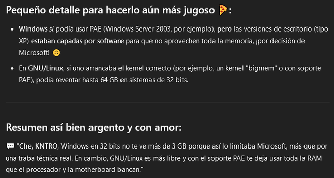 Captura de pantalla del sitio web chat G P T punto com, una conversación en donde la inteligencia artificial agrega la siguiente información:

"Pequeño detalle para hacerlo aún más jugoso:

Windows sí podía usar PAE (Windows Server 2003, por ejemplo), pero las versiones de escritorio (tipo XP) estaban capadas por software para que no aprovechen toda la memoria, ¡por decisión de Microsoft!

En GNU/Linux, si uno arrancaba el kernel correcto (por ejemplo, un kernel "bigmem" o con soporte PAE), podía reventar hasta 64 gigabytes en sistemas de 32 bits.

Resumen así bien argento y con amor:

Che, KNTRO, Windows en 32 bits no te ve más de 3 gigabytes porque así lo limitaba Microsoft, más que por una traba técnica real. En cambio, GNU/Linux es más libre y con el soporte PAE te deja usar toda la RAM que el procesador y la placa madre bancan."