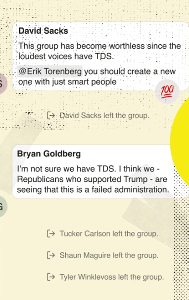 David Sacks: This group has become worthless since the . loudest voices have TDS. @Erik Torenberg you should create a new one with just smart people 

David Sacks left the group. 

Bryan Goldberg: I'm not sure we have TDS. I think we - . Republicans who supported Trump - are . seeing that this is a failed administration. 
Tucker Carlson left the group. 
Shaun Maguire left the group.
Tyler Winklevoss leftthe group.