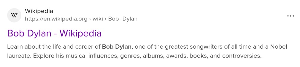Item from DuckDuckGo search for Bob Dylan:

Wikipedia 
https://en.wikipedia.org > wiki > Bob_Dylan
Bob Dylan - Wikipedia 
Learn about the life and career of Bob Dylan, one of the greatest songwriters of all time and a Nobel laureate. Explore his musical influences, genres, albums, awards, books, and controversies.