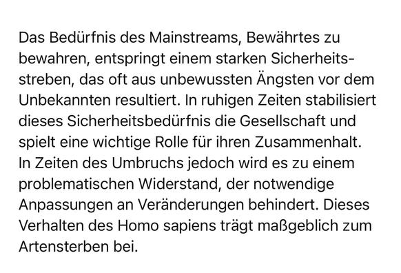 Das Bedürfnis des Mainstreams, Bewährtes zu bewahren, entspringt einem starken Sicherheits-streben, das oft aus unbewussten Ängsten vor dem Unbekannten resultiert. In ruhigen Zeiten stabilisiert dieses Sicherheitsbedürfnis die Gesellschaft und spielt eine wichtige Rolle für ihren Zusammenhalt.
In Zeiten des Umbruchs jedoch wird es zu einem problematischen Widerstand, der notwendige Anpassungen an Veränderungen behindert. Dieses Verhalten des Homo sapiens trägt maßgeblich zum
Artensterben bei.🖖