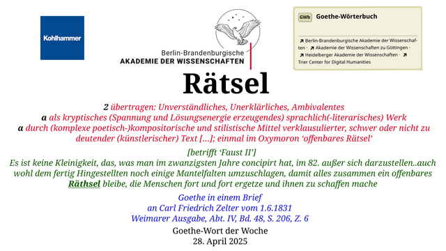 Im oberen Bereich der Grafik: Logo des Kohlhammer Verlags, Logo der Berlin-Brandenburgischen Akademie der Wissenschaften, Schaltfläche "GWb Goethe-Wörterbuch" aus dem Wörterbuchnetz
Darunter, Ausrichtung zentriert:
Rätsel

2 übertragen: Unverständliches, Unerklärliches, Ambivalentes
a als kryptisches (Spannung und Lösungsenergie erzeugendes) sprachlich(-literarisches) Werk
α durch (komplexe poetisch-)kompositorische und stilistische Mittel verklausulierter, schwer oder nicht zu deutender (künstlerischer) Text […]; einmal im Oxymoron ‘offenbares Rätsel’

[betrifft ‘Faust II’] 
Es ist keine Kleinigkeit, das, was man im zwanzigsten Jahre concipirt hat, im 82. außer sich darzustellen..auch wohl dem fertig Hingestellten noch einige Mantelfalten umzuschlagen, damit alles zusammen ein offenbares Räthsel bleibe, die Menschen fort und fort ergetze und ihnen zu schaffen mache 

Goethe in einem Brief
an Carl Friedrich Zelter vom 1.6.1831
Weimarer Ausgabe, Abt. IV, Bd. 48, S. 206, Z. 6

Goethe-Wort der Woche
28. April 2025