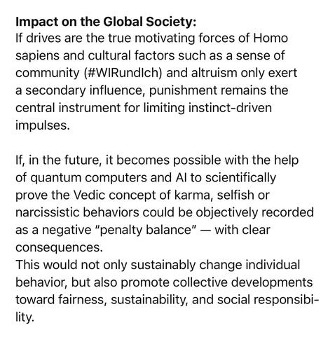 Impact on the Global Society:
If drives are the true motivating forces of Homo sapiens and cultural factors such as a sense of community (#WIRundlch) and altruism only exert a secondary influence, punishment remains the central instrument for limiting instinct-driven impulses.
If, in the future, it becomes possible with the help of quantum computers and Al to scientifically prove the Vedic concept of karma, selfish or narcissistic behaviors could be objectively recorded as a negative "penalty balance" — with clear consequences.
This would not only sustainably change individual behavior, but also promote collective developments toward fairness, sustainability, and social responsibi-lity.🖖