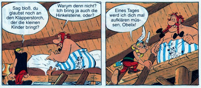 Asterix: Sag bloß, du glaubst noch an den Klapperstorch, der die kleinen Kinder bringt?

Obelix: Warum denn nicht?
Ich bring ja auch die Hinkelsteine, oder?

Asterix: Eines Tages werd ich dich mal aufklären müs-sen, Obelix! 🖖