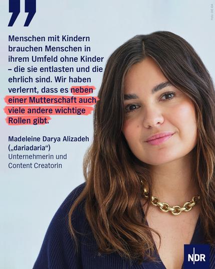 Eine Frau mit langen braunen Haaren in einem blauen Pullover und trägt eine goldene Kette um den Hals. 
Dazu der Text:
"Menschen mit Kindern brauchen Menschen in ihrem Umfeld ohne Kinder - die sie entlasten und die ehrlich sind. Wir haben verlernt, dass es neben einer Mutterschaft auch viele andere wichtige Rollen gibt."
Madeleine Darya Alizadeh
("dariadaria")
Unternehmerin und Content Creatorin
