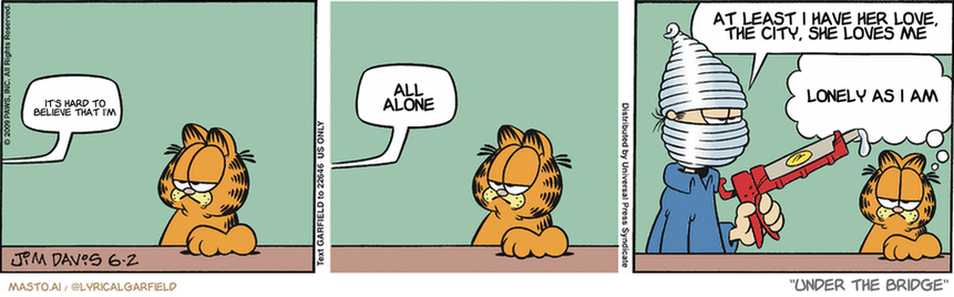Original Garfield comic from June 2, 2009
Text replaced with lyrics from: Under the Bridge

Transcript:
• It's Hard To Believe That I'm
• All Alone
• At Least I Have Her Love, The City, She Loves Me
• Lonely As I Am


--------------
Original Text:
• Jon:  Oops.  Well, darn.  Caulking the tub is trickier than I thought.
• Garfield:  Suddenly I crave soft-serve ice cream.