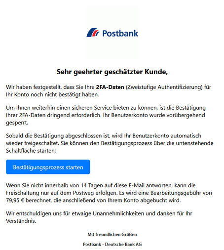 Screenshot einer E-Mail mit Logo der Postbank und Text: " Postbank Logo
Sehr geehrter geschätzter Kunde,

Wir haben festgestellt, dass Sie Ihre 2FA-Daten (Zweistufige Authentifizierung) für Ihr Konto noch nicht bestätigt haben.

Um Ihnen weiterhin einen sicheren Service bieten zu können, ist die Bestätigung Ihrer 2FA-Daten dringend erforderlich. Ihr Benutzerkonto wurde vorübergehend gesperrt.

Sobald die Bestätigung abgeschlossen ist, wird Ihr Benutzerkonto automatisch wieder freigeschaltet. Sie können den Bestätigungsprozess über die untenstehende Schaltfläche starten:
Bestätigungsprozess starten

Wenn Sie nicht innerhalb von 14 Tagen auf diese E-Mail antworten, kann die Freischaltung nur auf dem Postweg erfolgen. Es wird eine Bearbeitungsgebühr von 79,95 € berechnet, die anschließend von Ihrem Konto abgebucht wird.

Wir entschuldigen uns für etwaige Unannehmlichkeiten und danken für Ihr Verständnis.

Mit freundlichen Grüßen

Postbank - Deutsche Bank AG"