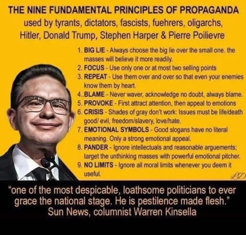 The Nine Fundamental Principles of Propaganda used by tyrants, dictators, fascists, fuehrers, oligarchs, Hitler, Donald Trump, Stephen Harper and Pierre Poilievre (PP's smug face on the left) 
(BULLET POINTS ONLY) Big Lie, Focus, Repeat, Blame, Provoke, Crisis, Emotional Symbols, Pander, No Limits
BELOW a quote "One of the most despicable, loathsome Politians  to ever grace the national stage. He is pestilence made flesh" Sun News, Columnist Warren Kinsella