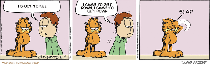 Original Garfield comic from June 3, 2009
Text replaced with lyrics from: Jump Around

Transcript:
• I Shoot To Kill
• I Came To Get Down, I Came To Get Down


--------------
Original Text:
• Jon:  All the strawberries I bought are gone.  Funny, though. The shortcake is still there.
• *slap*
