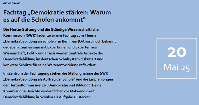 10:00 - 17:15
Fachtag „Demokratie stärken: Warum es auf die Schulen ankommt“

Die Hertie-Stiftung und die Ständige Wissenschaftliche Kommission (SWK) laden zu einem Fachtag zum Thema „Demokratiebildung an Schulen“ in Berlin ein (Ort wird noch bekannt gegeben). Gemeinsam mit Expertinnen und Experten aus Wissenschaft, Politik und Praxis werden zentrale Aspekte der Demokratiebildung im deutschen Schulsystem diskutiert und konkrete Schritte für seine Weiterentwicklung reflektiert.

Im Zentrum der Fachtagung stehen die Stellungnahme der SWK „Demokratiebildung als Auftrag der Schule“ und die Empfehlungen der Hertie-Kommission zu „Demokratie und Bildung“. Beide Kommissions-Berichte verdeutlichen die Notwendigkeit, Demokratiebildung in Schulen als Aufgabe zu stärken.

20. Mai 2025