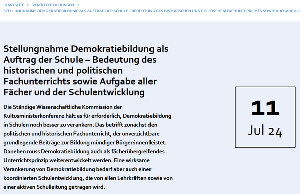 Stellungnahme Demokratiebildung als Auftrag der Schule – Bedeutung des historischen und politischen Fachunterrichts sowie Aufgabe aller Fächer und der Schulentwicklung

Die Ständige Wissenschaftliche Kommission der Kultusministerkonferenz hält es für erforderlich, Demokratiebildung in Schulen noch besser zu verankern. Das betrifft zunächst den politischen und historischen Fachunterricht, der unverzichtbare grundlegende Beiträge zur Bildung mündiger Bürger:innen leistet. Daneben muss Demokratiebildung auch als fächerübergreifendes Unterrichtsprinzip weiterentwickelt werden. Eine wirksame Verankerung von Demokratiebildung bedarf aber auch einer koordinierten Schulentwicklung, die von allen Lehrkräften sowie von einer aktiven Schulleitung getragen wird.
11. Juli 2024