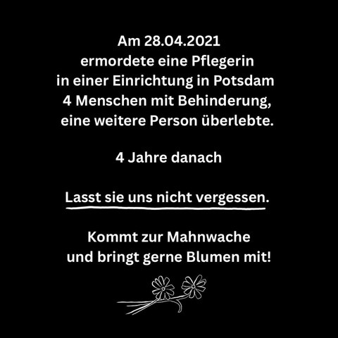 Am 28.04.2021 ermordete eine Pflegerin in einer Einrichtung in Potsdam 4 Menschen mit Behinderung, eine weitere Person überlebte. 4 Jahre danach Lasst sie uns nicht vergessen. Kommt zur Mahnwache und bringt gerne Blumen mit!