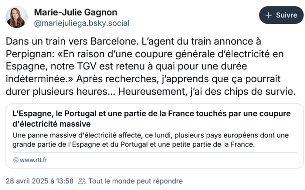 Post de Marie-Julie Gagnon sur Bluesky : "Dans un #train vers #Barcelone. L’agent du train annonce à #Perpignan: «En raison d’une coupure générale d’électricité en #Espagne, notre #TGV est retenu à quai pour une durée indéterminée.» Après recherches, j’apprends que ça pourrait durer plusieurs #heures… Heureusement, j’ai des chips de survie."

En réponse à cet article de RTL : "Une panne massive d'électricité affecte, ce lundi 28 avril, plusieurs pays européens dont une grande partie de l'Espagne et du #Portugal et une petite partie de la #France. Les trains et #aéroports sont à l'arrêt dans la péninsule ibérique, les télécommunications touchées. "