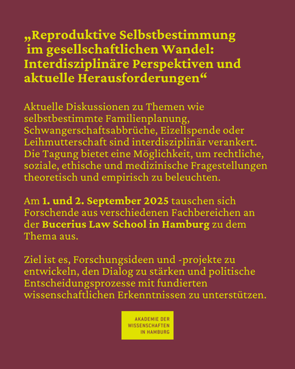 "Reproduktive Selbstbestimmung im gesellschaftlichen Wandel: Interdisziplinäre Perspektiven und aktuelle Herausforderungen" Aktuelle Diskussionen zu Themen wie selbstbestimmte Familienplanung, Schwangerschaftsabbrüche, Eizellspende oder Leihmutterschaft sind interdisziplinär verankert. Die Tagung bietet eine Möglichkeit, um rechtliche, soziale, ethische und medizinische Fragestellungen theoretisch und empirisch zu beleuchten. Am 1. und 2. September 2025 tauschen sich Forschende aus verschiedenen Fachbereichen an der Bucerius Law School in Hamburg zu dem Thema aus. Ziel ist es, Forschungsideen und -projekte zu entwickeln, den Dialog zu stärken und politische Entscheidungsprozesse mit fundierten wissenschaftlichen Erkenntnissen zu unterstützen.
