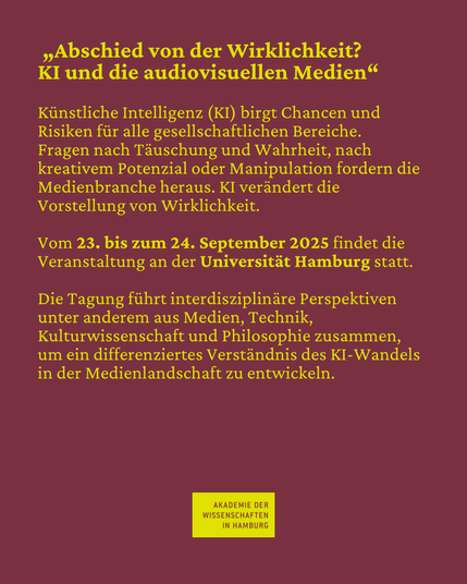 "Abschied von der Wirklichkeit? KI und die audiovisuellen Medien" Künstliche Intelligenz (KI) birgt Chancen und Risiken für alle gesellschaftlichen Bereiche. Fragen nach Täuschung und Wahrheit, nach kreativem Potenzial oder Manipulation fordern die Medienbranche heraus. KI verändert die Vorstellung von Wirklichkeit. Vom 23. bis zum 24. September 2025 findet die Veranstaltung an der Universität Hamburg statt. Die Tagung führt interdisziplinäre Perspektiven unter anderem aus Medien, Technik, Kulturwissenschaft und Philosophie zusammen, um ein differenziertes Verständnis des KI-Wandels in der Medienlandschaft zu entwickeln.