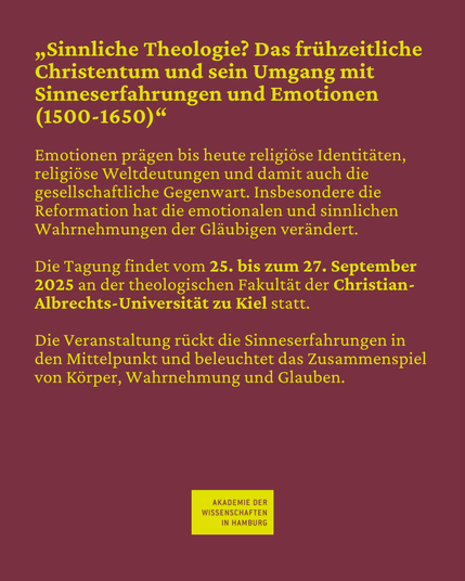 "Sinnliche Theologie? Das frühzeitliche Christentum und sein Umgang mit Sinneserfahrungen und Emotionen (1500-1650)" Emotionen prägen bis heute religiöse Identitäten, religiöse Weltdeutungen und damit auch die gesellschaftliche Gegenwart. Insbesondere die Reformation hat die emotionalen und sinnlichen Wahrnehmungen der Gläubigen verändert. Die Tagung findet vom 25. bis zum 27. September 2025 an der theologischen Fakultät der Christian-Albrechts-Universität zu Kiel statt. Die Veranstaltung rückt die Sinneserfahrungen in den Mittelpunkt und beleuchtet das Zusammenspiel von Körper, Wahrnehmung und Glauben.