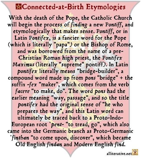 With the death of the Pope, the Catholic Church will begin the process of finding a new Pontiff, and etymologically that makes sense. Pontiff, or in Latin Pontifex, is a fancier word for the Pope (which is literally “papa”) or the Bishop of Rome, and was borrowed from the name of a pre-Christian Roman high priest, the Pontifex Maximus (literally “supreme” pontiff). In Latin pontifex literally means “bridge-builder”, a compound word made up from pons “bridge” + the suffix -fex “maker”, which comes from the verb facere “to make, do”. The word pons had the earlier meaning “way, passage”, and so the title pontifex had the original sense of “he who prepares the way”, and this Latin word can ultimately be traced back to a Proto-Indo-European root *pent- “to tread, go”, which also came into the Germanic branch as Proto-Germanic *finthan “to come upon, discover”, which became Old English findan and Modern English find.