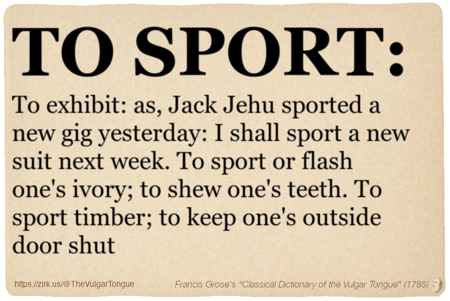 Image imitating a page from an old document, text (as in main toot):

TO SPORT. To exhibit: as, Jack Jehu sported a new gig yesterday: I shall sport a new suit next week. To sport or flash one's ivory; to shew one's teeth. To sport timber; to keep one's outside door shut

A selection from Francis Grose’s “Dictionary Of The Vulgar Tongue” (1785)